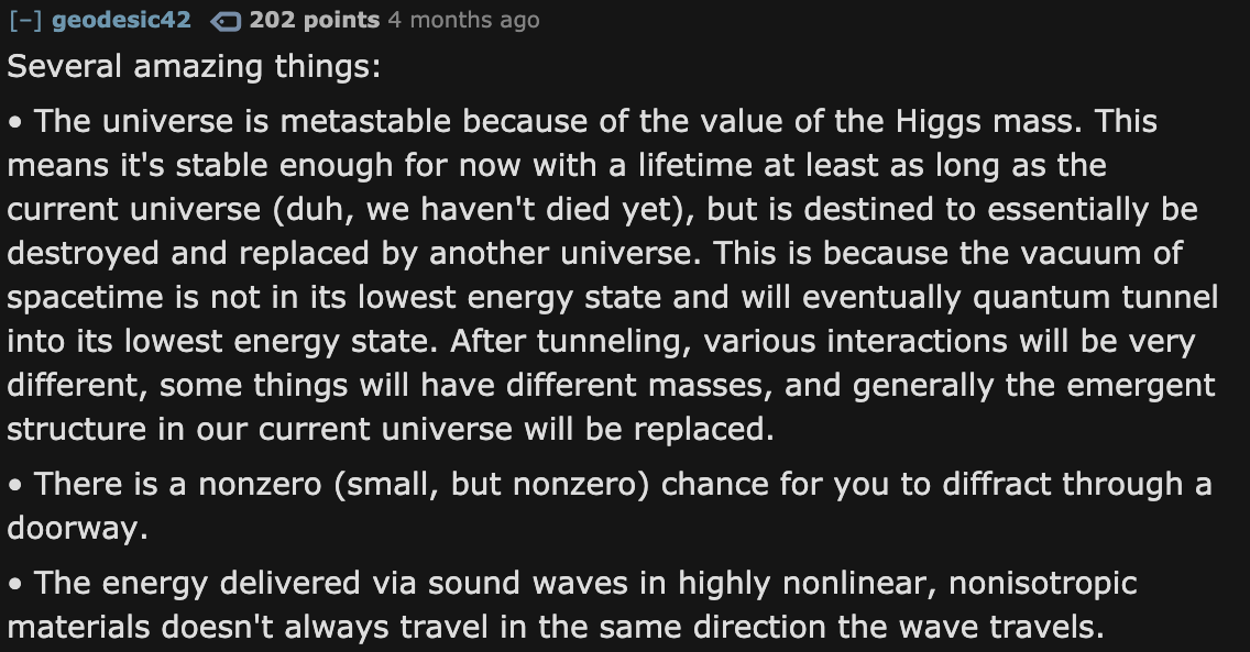 Facts About The Universe - angle - geodesic42 0 202 points 4 months ago Several amazing things The universe is metastable because of the value of the Higgs mass. This means it's stable enough for now with a lifetime at least as long as the current univers