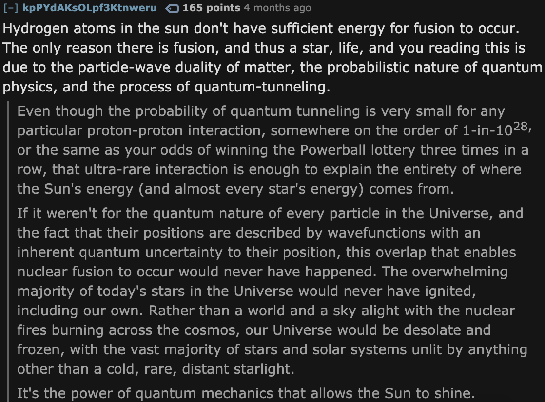 Facts About The Universe - angle - kpPYdAKSOLpf3Ktnweru 165 points 4 months ago Hydrogen atoms in the sun don't have sufficient energy for fusion to occur. The only reason there is fusion, and thus a star, life, and you reading this is due to the particle