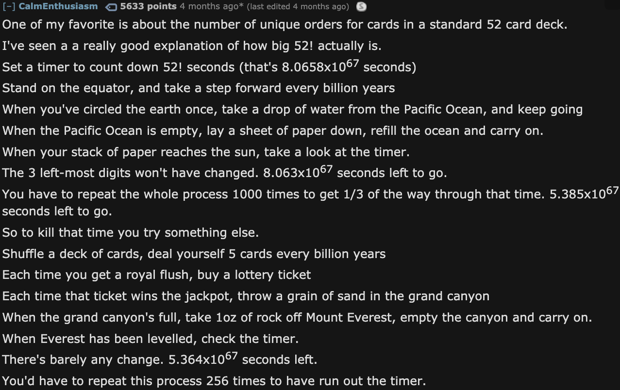 Facts About The Universe - angle - CalmEnthusiasm 5633 points 4 months ago last edited 4 months ago One of my favorite is about the number of unique orders for cards in a standard 52 card deck. I've seen a a really good explanation of how big 52! actually