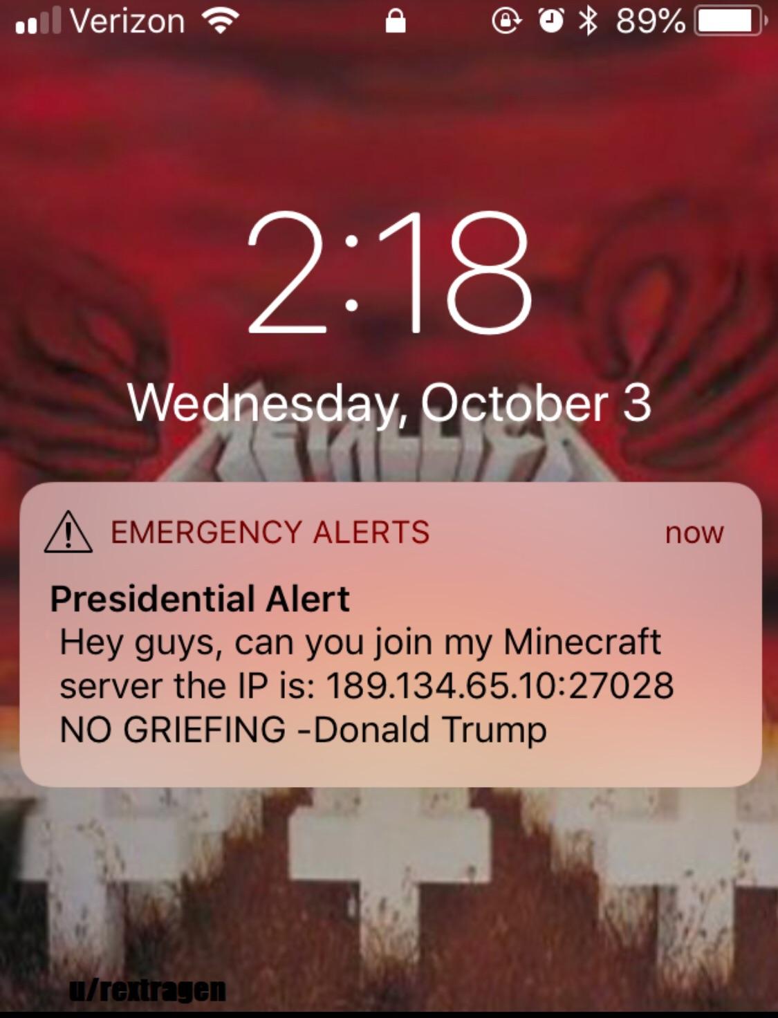 ... Verizon @ 89% Wednesday, October 3 A Emergency Alerts now Presidential Alert Hey guys, can you join my Minecraft server the Ip is 189.134.65. No Griefing Donald Trump urextragen