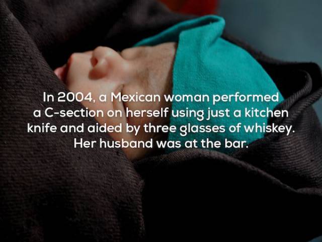 creepy facts - In 2004, a Mexican woman performed a Csection on herself using just a kitchen knife and aided by three glasses of whiskey. Her husband was at the bar.