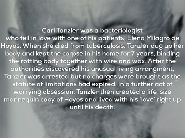 Carl Tanzler was a bacteriologist who fell in love with one of his patients, Elena Milagro de Hoyos. When she died from tuberculosis, Tanzler dug up her body and kept the corpse in his home for 7 years, binding the rotting body together with wire and wax.