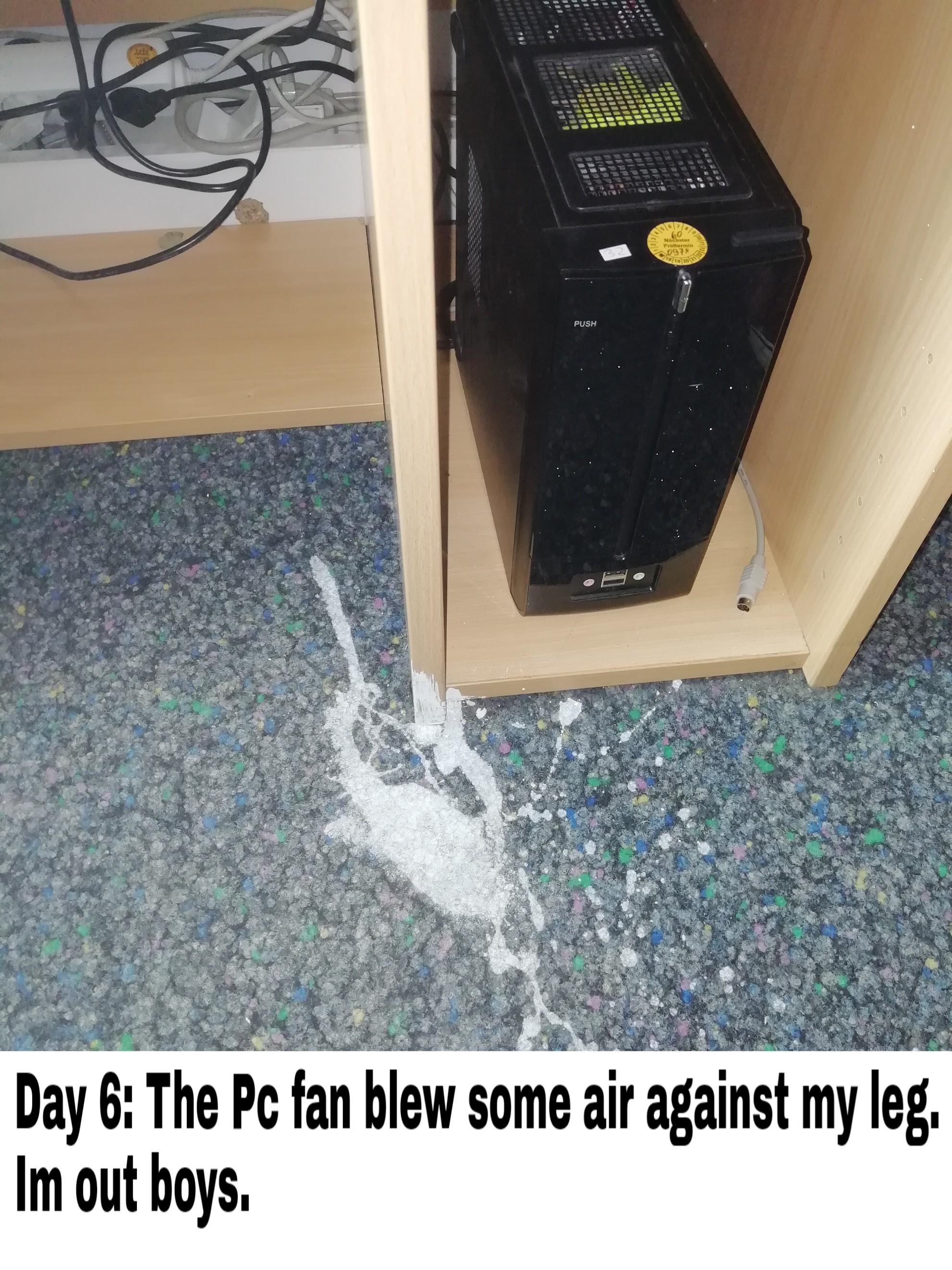 floor - Day 6 The Pc fan blew some air against my leg. Im out boys.