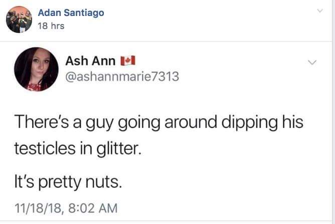 dank meme about document - Adan Santiago 18 hrs Ash Ann Ii There's a guy going around dipping his testicles in glitter. It's pretty nuts. 111818,