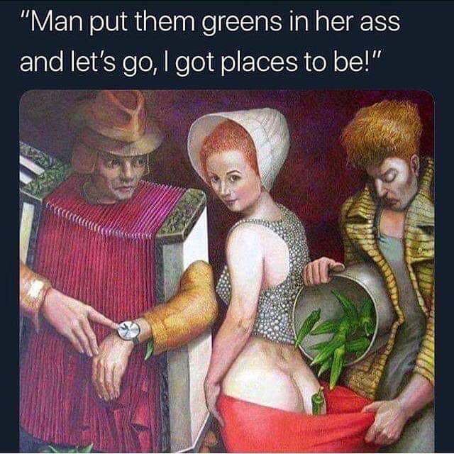 dank meme man put those greens in her ass - "Man put them greens in her ass and let's go, I got places to be!"