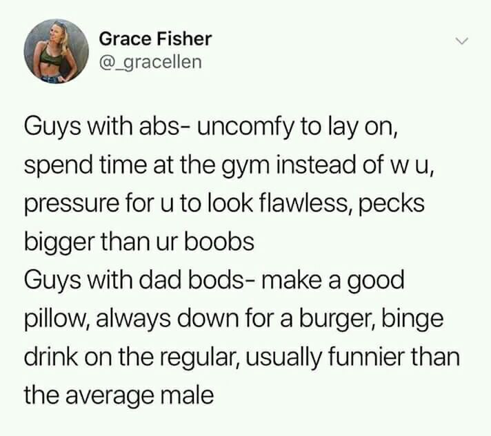 document - Grace Fisher Guys with abs uncomfy to lay on, spend time at the gym instead of wu, pressure for u to look flawless, pecks bigger than ur boobs Guys with dad bods make a good pillow, always down for a burger, binge drink on the regular, usually 