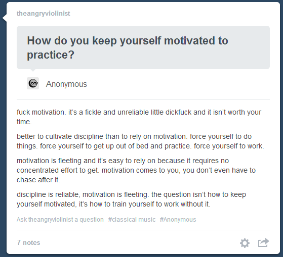 fuck motivation - theangryviolinist How do you keep yourself motivated to practice? Anonymous fuck motivation, it's a fickle and unreliable little dickfuck and it isn't worth your time. better to cultivate discipline than to rely on motivation, force your