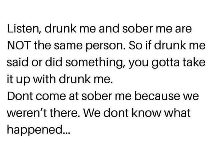 dank meme about Humour - Listen, drunk me and sober me are Not the same person. So if drunk me said or did something, you gotta take it up with drunk me. Dont come at sober me because we weren't there. We dont know what happened...