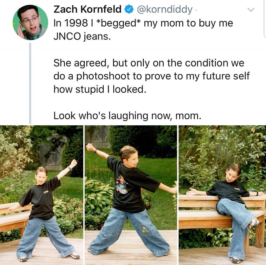 memes-  jnco jeans photoshoot meme - Zach Kornfeld . In 1998 | begged my mom to buy me Jnco jeans. She agreed, but only on the condition we do a photoshoot to prove to my future self how stupid I looked. Look who's laughing now, mom.