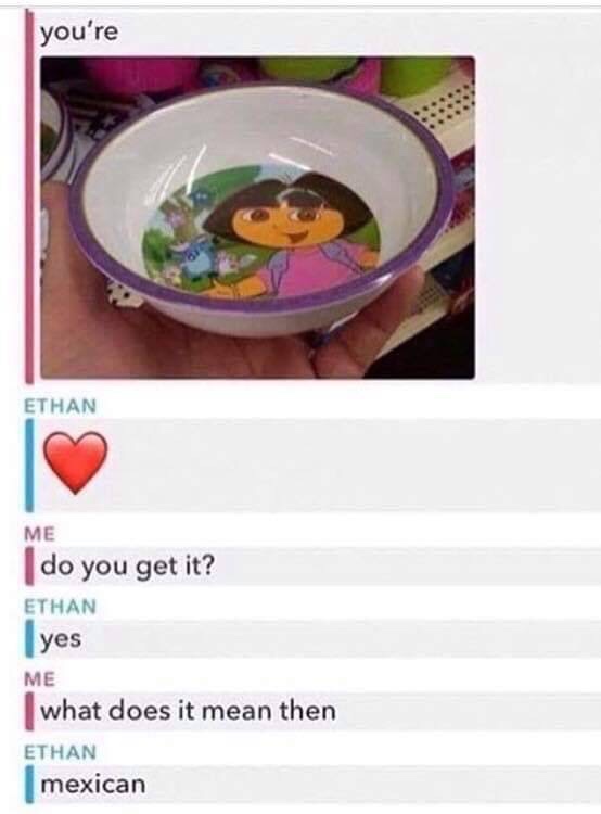 you re a dora bowl - you're Ethan Me do you get it? Ethan yes Me what does it mean then Ethan mexican