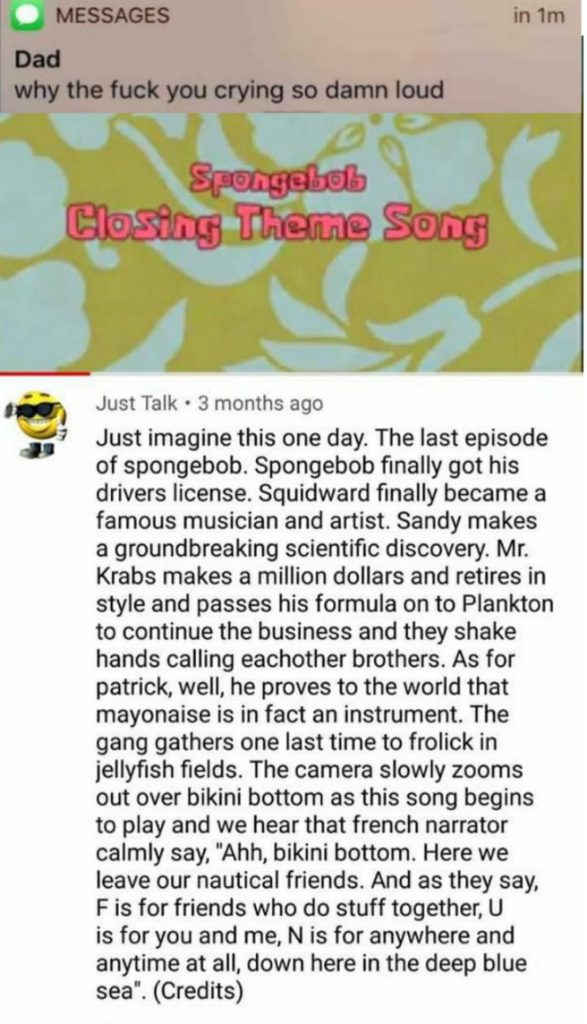 in im Messages Dad why the fuck you crying so damn loud Spongalell Closing Theme Song Just Talk. 3 months ago Just imagine this one day. The last episode of spongebob. Spongebob finally got his drivers license. Squidward finally became a famous musician…