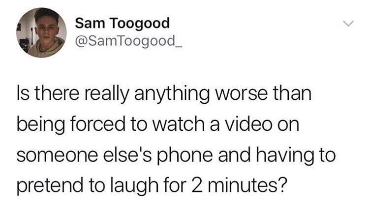 Sam Toogood Is there really anything worse than being forced to watch a video on someone else's phone and having to pretend to laugh for 2 minutes?