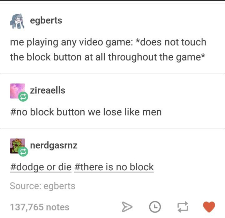 document - iegberts me playing any video game does not touch the block button at all throughout the game zireaells block button we lose men nerdgasrnz or die is no block Source egberts 137,765 notes