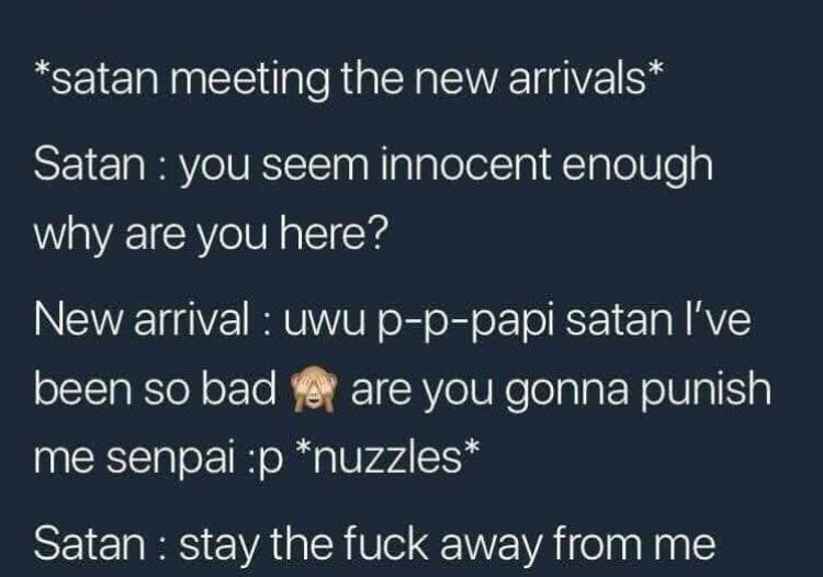 atmosphere - satan meeting the new arrivals Satan you seem innocent enough why are you here? New arrival uwu pppapi satan I've been so bad are you gonna punish me senpai p nuzzles Satan stay the fuck away from me