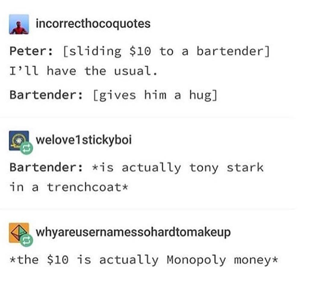 tumblr - document - incorrecthocoquotes Peter sliding $10 to a bartender I'll have the usual. Bartender gives him a hug welove1stickyboi Bartender is actually tony stark in a trenchcoat whyareusernamessohardtomakeup the $10 is actually Monopoly money