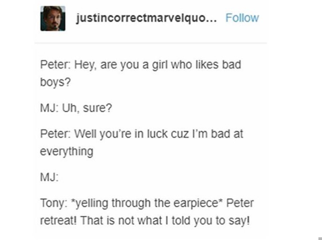 tumblr - document - justincorrectmarvelquo... Peter Hey, are you a girl who bad boys? Mj Uh, sure? Peter Well you're in luck cuz I'm bad at everything Mj Tony yelling through the earpiece Peter retreat! That is not what I told you to say!
