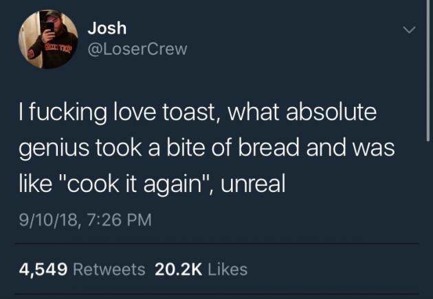 memes - toxic people twitter posts - Josh I fucking love toast, what absolute genius took a bite of bread and was "cook it again", unreal 91018, 4,549