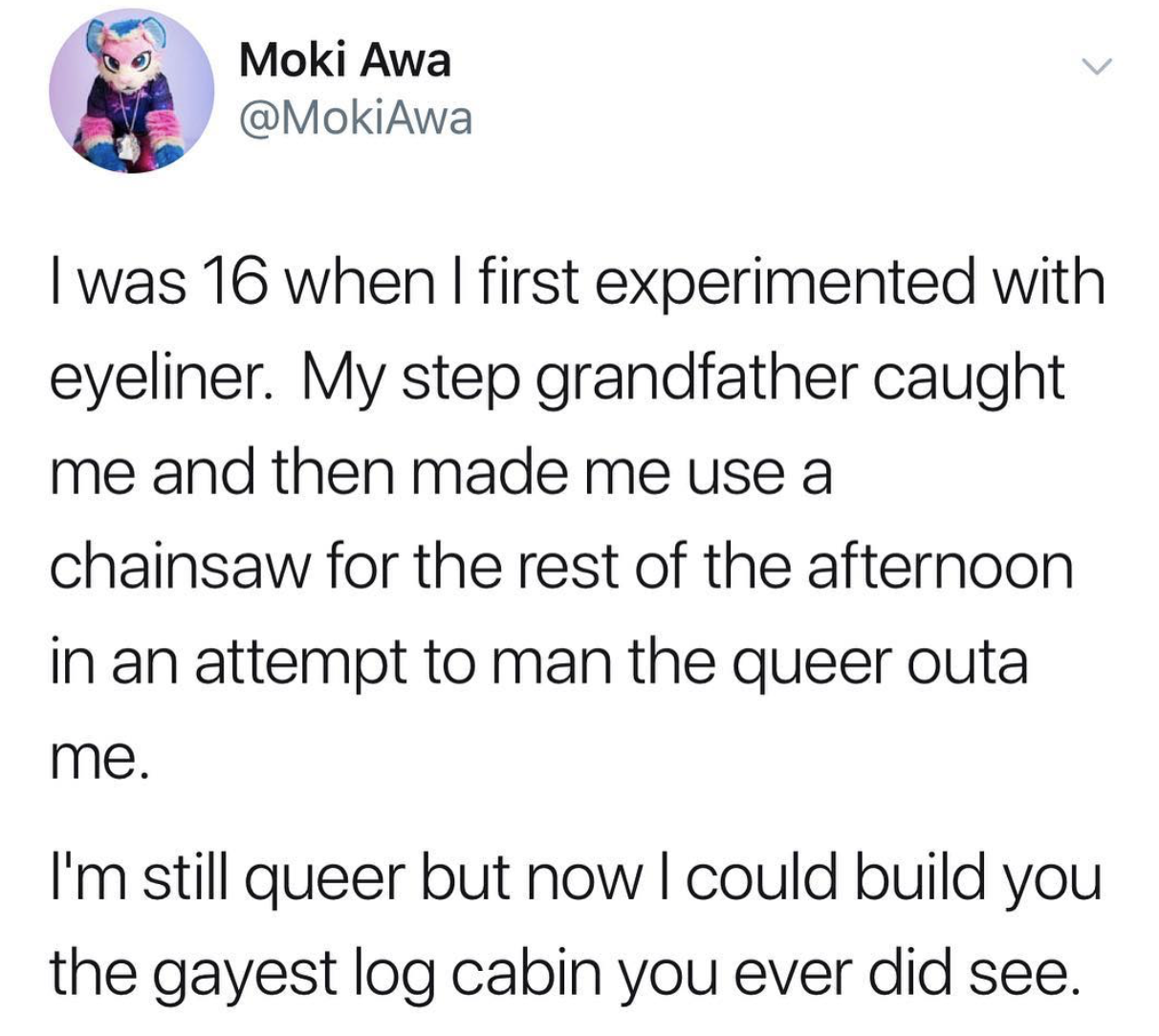 dank memes - Moki Awa I was 16 when I first experimented with eyeliner. My step grandfather caught me and then made me use a chainsaw for the rest of the afternoon in an attempt to man the queer outa me. I'm still queer but now I could build you the gayes