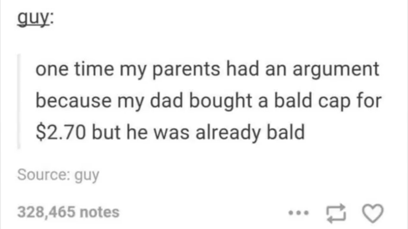dank memes - parents tumblr posts - guy one time my parents had an argument because my dad bought a bald cap for $2.70 but he was already bald Source guy 328,465 notes ...