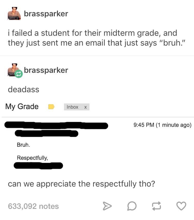 dank memes - multimedia - brassparker i failed a student for their midterm grade, and they just sent me an email that just says "bruh." Es brassparker deadass My Grade Inbox X 1 minute ago Bruh. Respectfully, can we appreciate the respectfully tho? 633,09