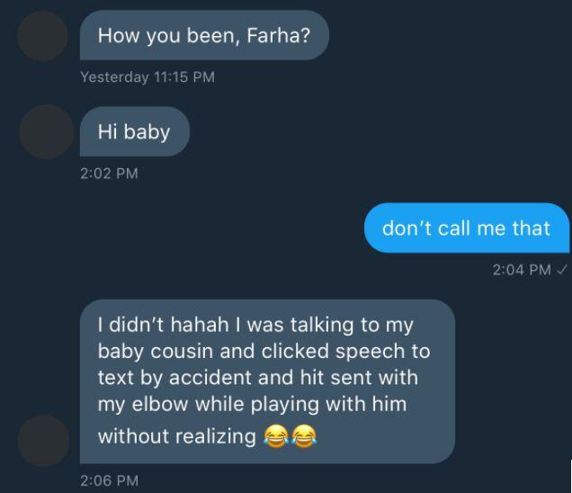 software - How you been, Farha? Yesterday Hi baby don't call me that I didn't hahah I was talking to my baby cousin and clicked speech to text by accident and hit sent with my elbow while playing with him without realizing 3