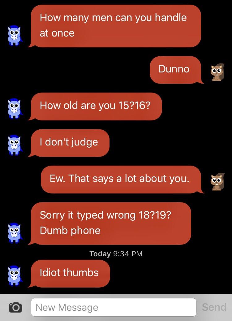 screenshot - How many men can you handle at once Dunno How old are you 15?16? I don't judge Ew. That says a lot about you. Oo Sorry it typed wrong 18?19? Dumb phone Today Idiot thumbs New Message Send