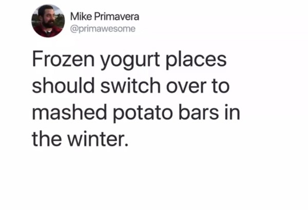 document - Mike Primavera Frozen yogurt places should switch over to mashed potato bars in the winter.