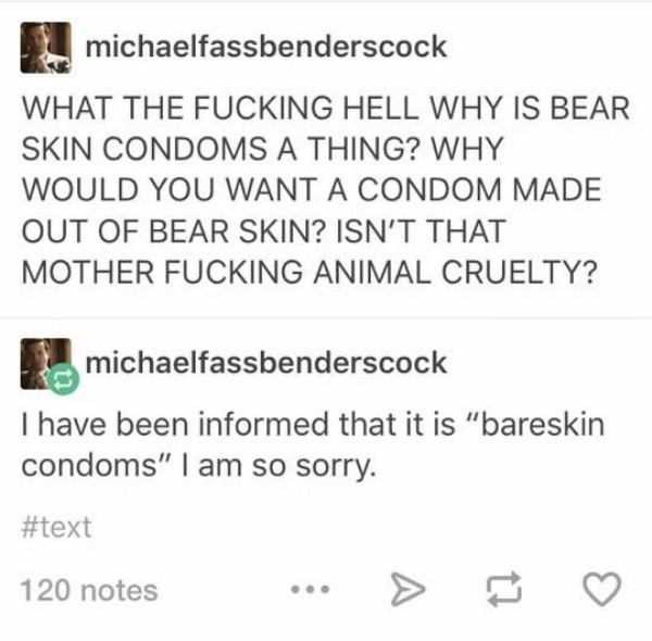 document - michaelfassbenderscock What The Fucking Hell Why Is Bear Skin Condoms A Thing? Why Would You Want A Condom Made Out Of Bear Skin? Isn'T That Mother Fucking Animal Cruelty? michaelfassbenderscock I have been informed that it is "bareskin condoms