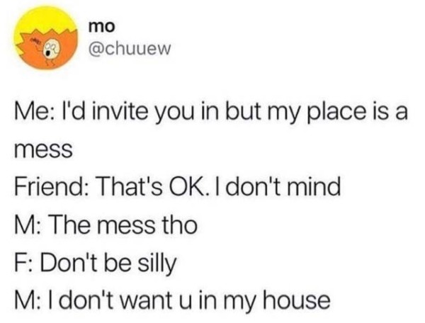 dont want you in my house - mo Me I'd invite you in but my place is a mess Friend That's Ok. I don't mind M The mess tho F Don't be silly M I don't want u in my house