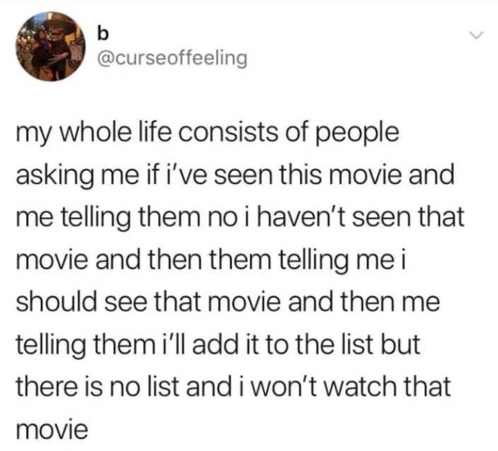 my whole life consists of people asking me if i've seen this movie and me telling them no i haven't seen that movie and then them telling me i should see that movie and then me telling them i'll add it to the list but there is no list and i won't watch…