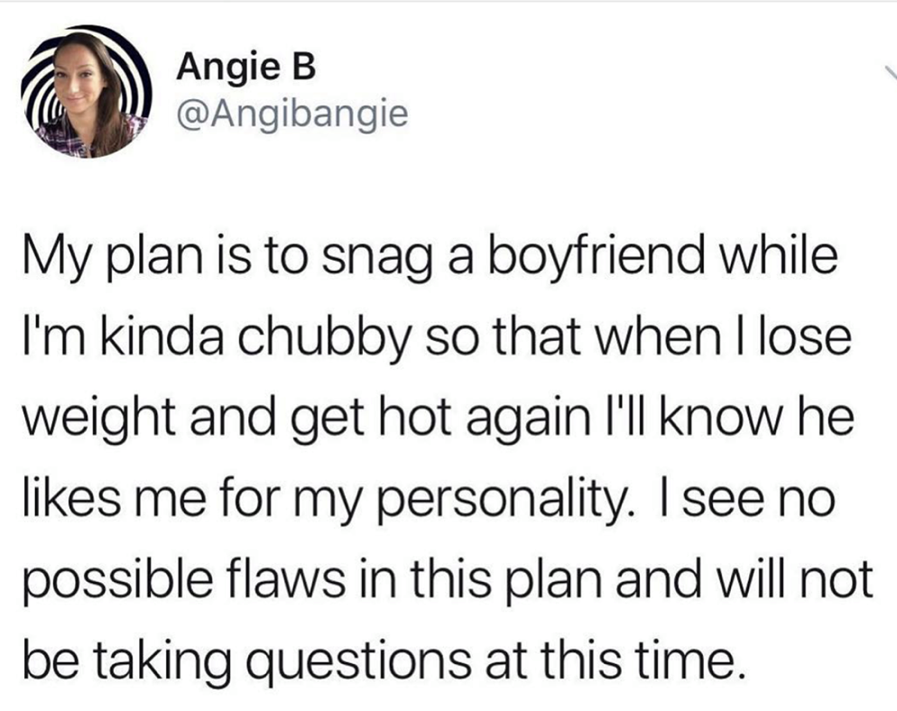 married a stale ham sandwich - Angie B My plan is to snag a boyfriend while I'm kinda chubby so that when I lose weight and get hot again I'll know he me for my personality. I see no possible flaws in this plan and will not be taking questions at this tim