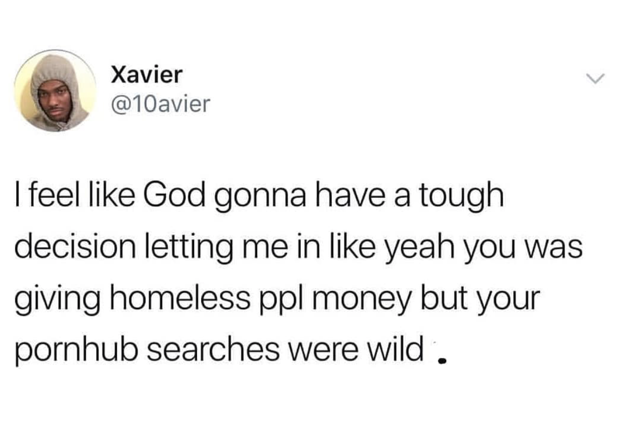 raw in this puss - Xavier I feel God gonna have a tough decision letting me in yeah you was giving homeless ppl money but your pornhub searches were wild .