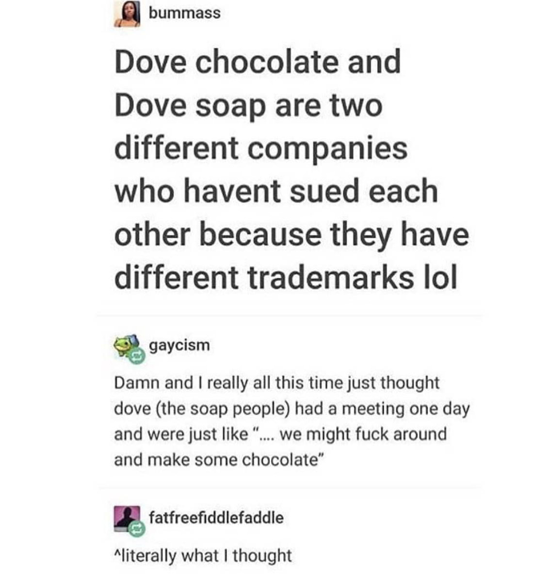 document - bummass Dove chocolate and Dove soap are two different companies who havent sued each other because they have different trademarks lol gaycism Damn and I really all this time just thought dove the soap people had a meeting one day and were just