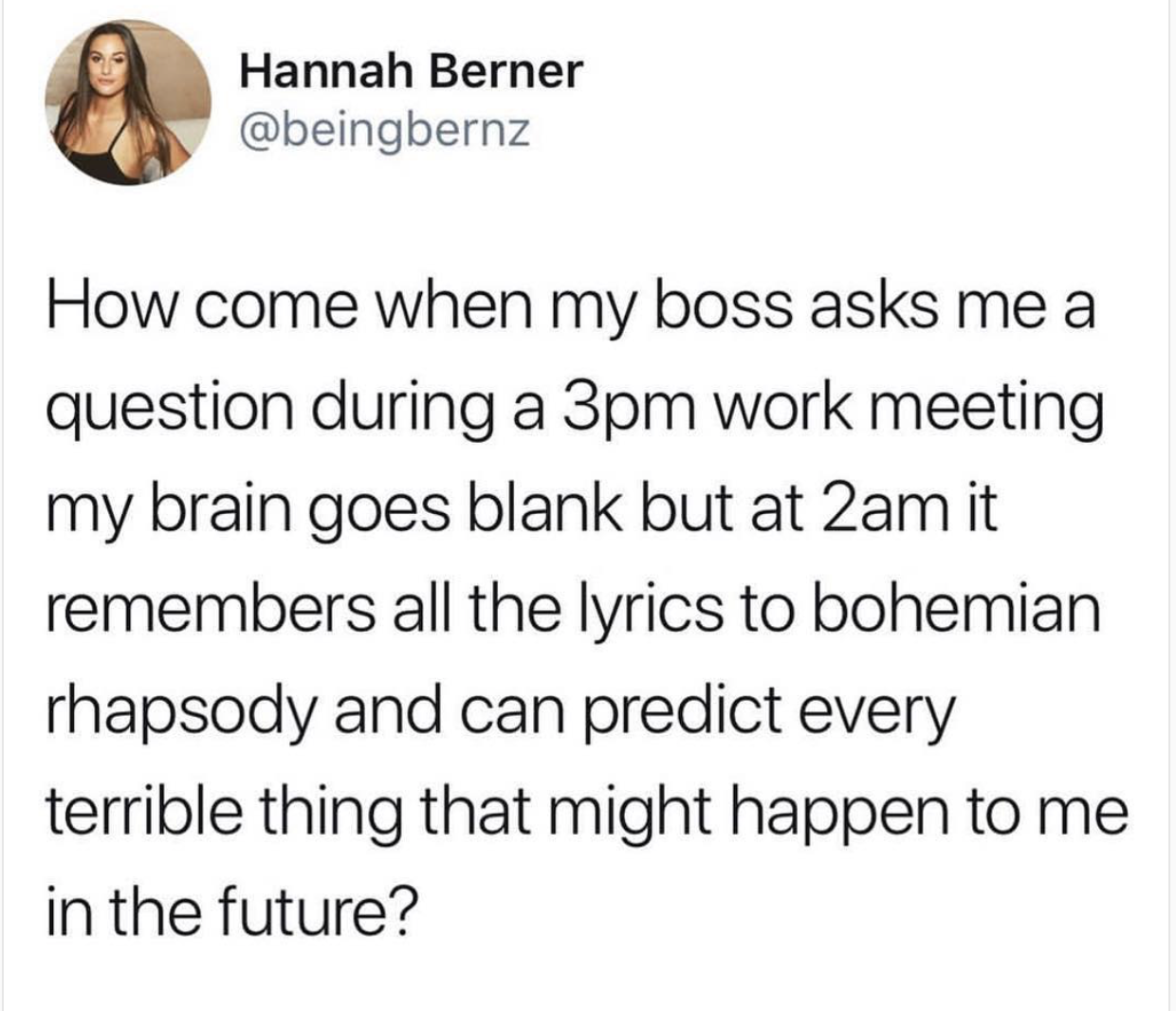 didn t believe that love is blind - Hannah Berner How come when my boss asks me a question during a 3pm work meeting my brain goes blank but at 2am it remembers all the lyrics to bohemian rhapsody and can predict every terrible thing that might happen to 