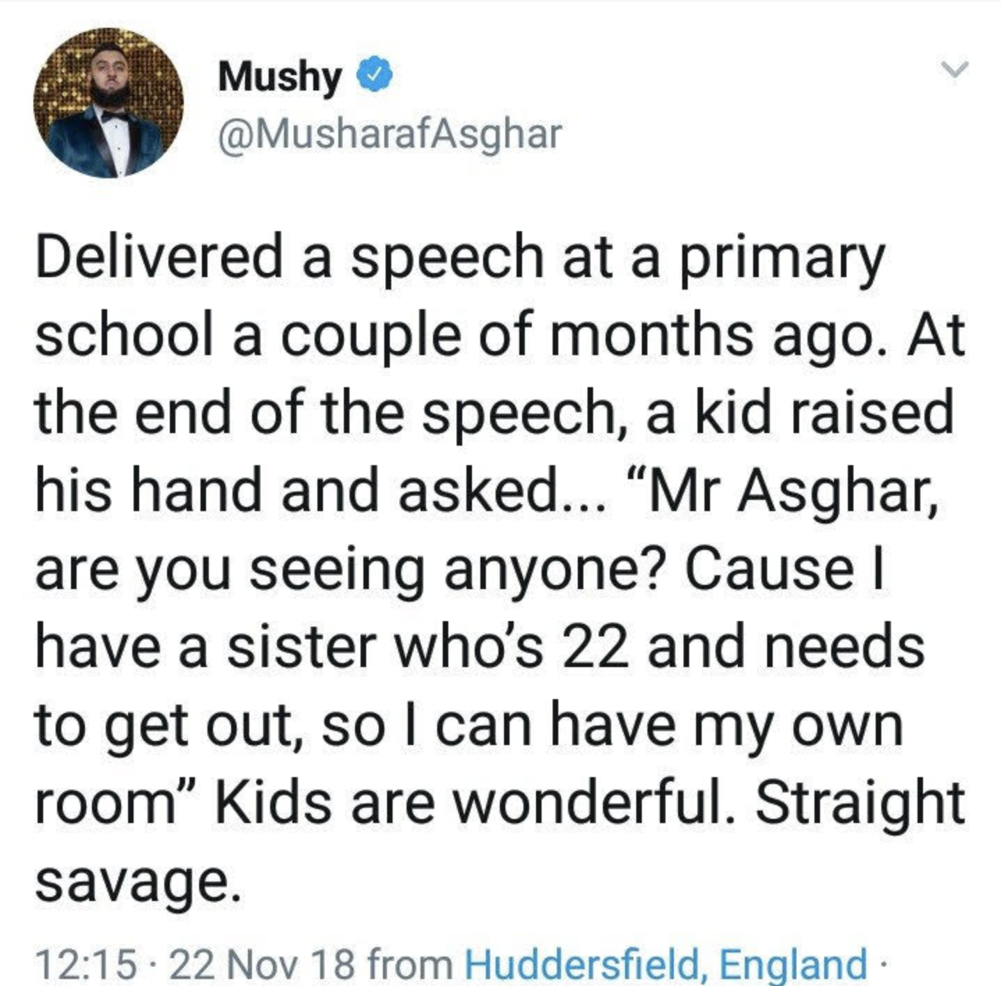 Instagram - Mushy Delivered a speech at a primary school a couple of months ago. At the end of the speech, a kid raised his hand and asked... "Mr Asghar, are you seeing anyone? Cause I have a sister who's 22 and needs to get out, so I can have my own room