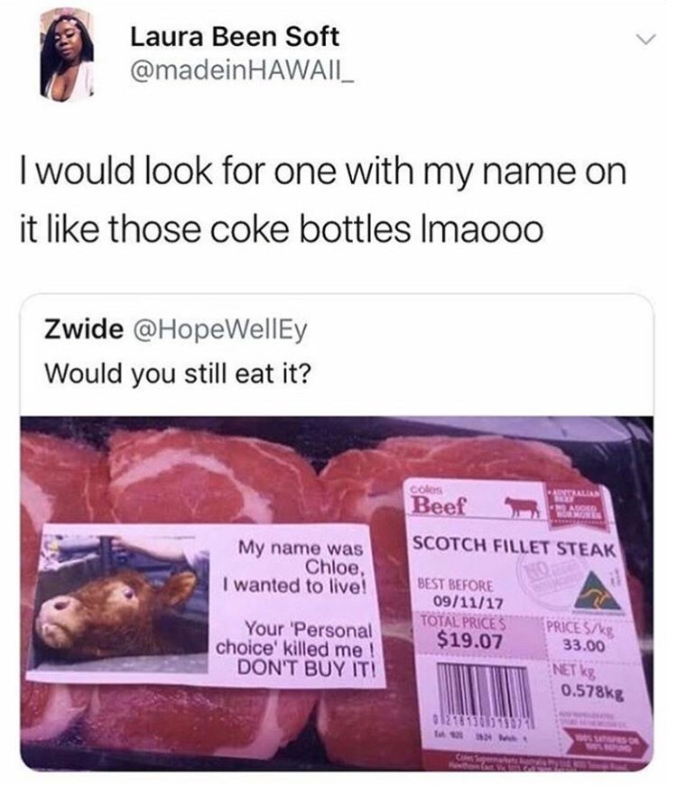 my name is chloe cow - Laura Been Soft Hawaii I would look for one with my name on it those coke bottles Imaooo Zwide Would you still eat it? co Beef Scotch Fillet Steak My name was Chloe, I wanted to live! Best Before 091117 Total Prices $19.07 Your Pers