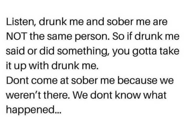 drunk me meme - Listen, drunk me and sober me are Not the same person. So if drunk me said or did something, you gotta take it up with drunk me. Dont come at sober me because we weren't there. We dont know what happened...