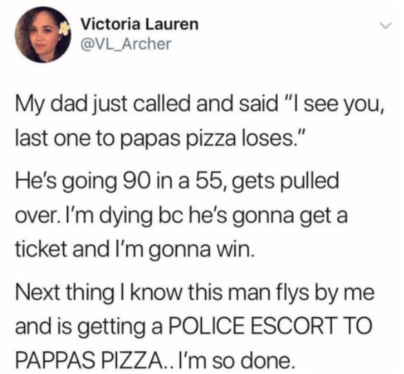 memes - Television - Victoria Lauren My dad just called and said "I see you, last one to papas pizza loses." He's going 90 in a 55, gets pulled over. I'm dying bc he's gonna get a ticket and I'm gonna win. Next thing I know this man flys by me and is gett