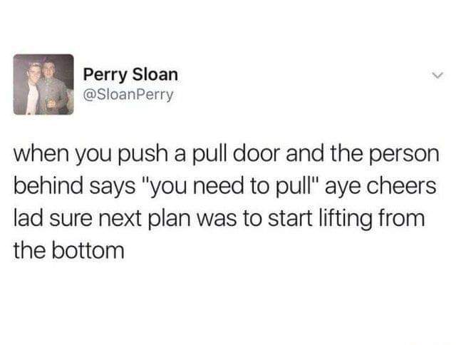 aye cheers lad next plan was to start lifting from the bottom - Perry Sloan when you push a pull door and the person behind says "you need to pull" aye cheers lad sure next plan was to start lifting from the bottom
