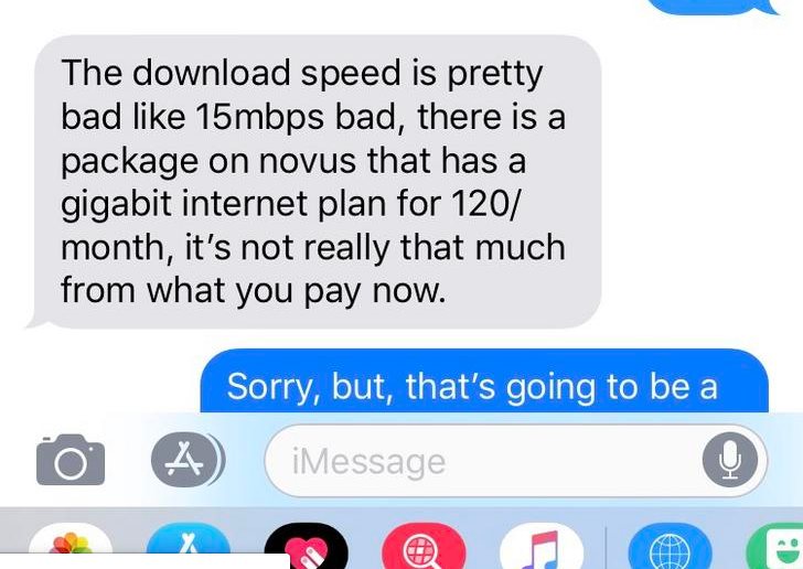 netflix choosingbeggar - The download speed is pretty bad 15mbps bad, there is a package on novus that has a gigabit internet plan for 120 month, it's not really that much from what you pay now. Sorry, but, that's going to be a iMessage