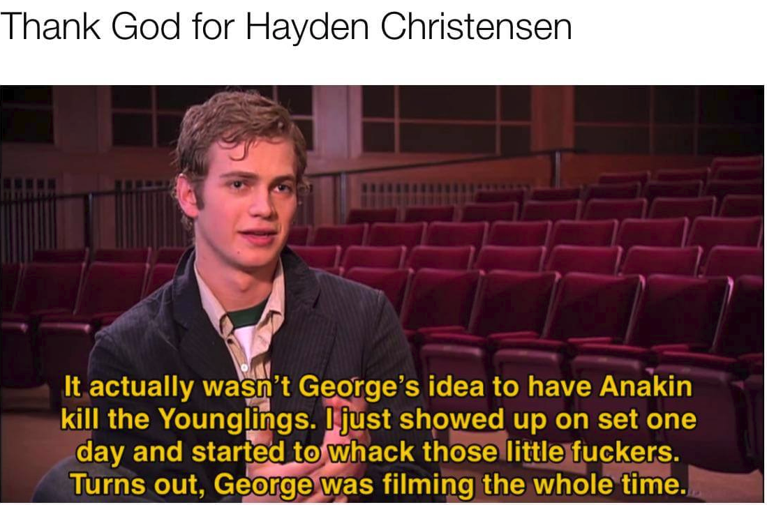 anakin on younglings - Thank God for Hayden Christensen It actually wasn't George's idea to have Anakin kill the Younglings. I just showed up on set one day and started to whack those little fuckers. Turns out, George was filming the whole time.