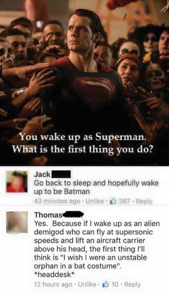 superman people - You wake up as Superman. What is the first thing you do? Jack Go back to sleep and hopefully wake up to be Batman 43 minutes ago. Un 267 Thomas Yes. Because if I wake up as an alien demigod who can fly at supersonic speeds and lift an ai