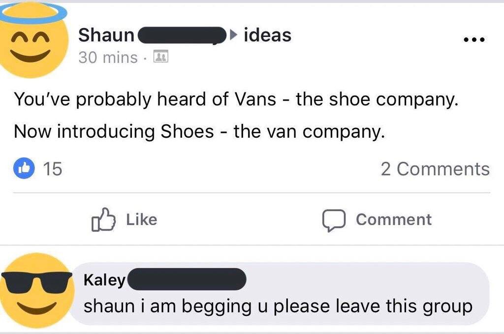 shaun i am begging you please leave - ideas Shaun 30 mins You've probably heard of Vans the shoe company. Now introducing Shoes the van company. Id 15 2 o Comment Kaley shaun i am begging u please leave this group