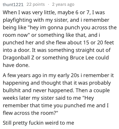 reddit memes - angle - thunt1221 22 points . 2 years ago When I was very little, maybe 6 or 7, I was playfighting with my sister, and i remember being "hey im gonna punch you across the room now" or something that, and i punched her and she flew about 15 
