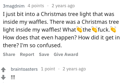 reddit memes - free time - 3magdnim 4 points 2 years ago I just bit into a Christmas tree light that was inside my waffles. There was a Christmas tree light inside my waffles! What the fuck. How does that even happen? How did it get in there? I'm so confu