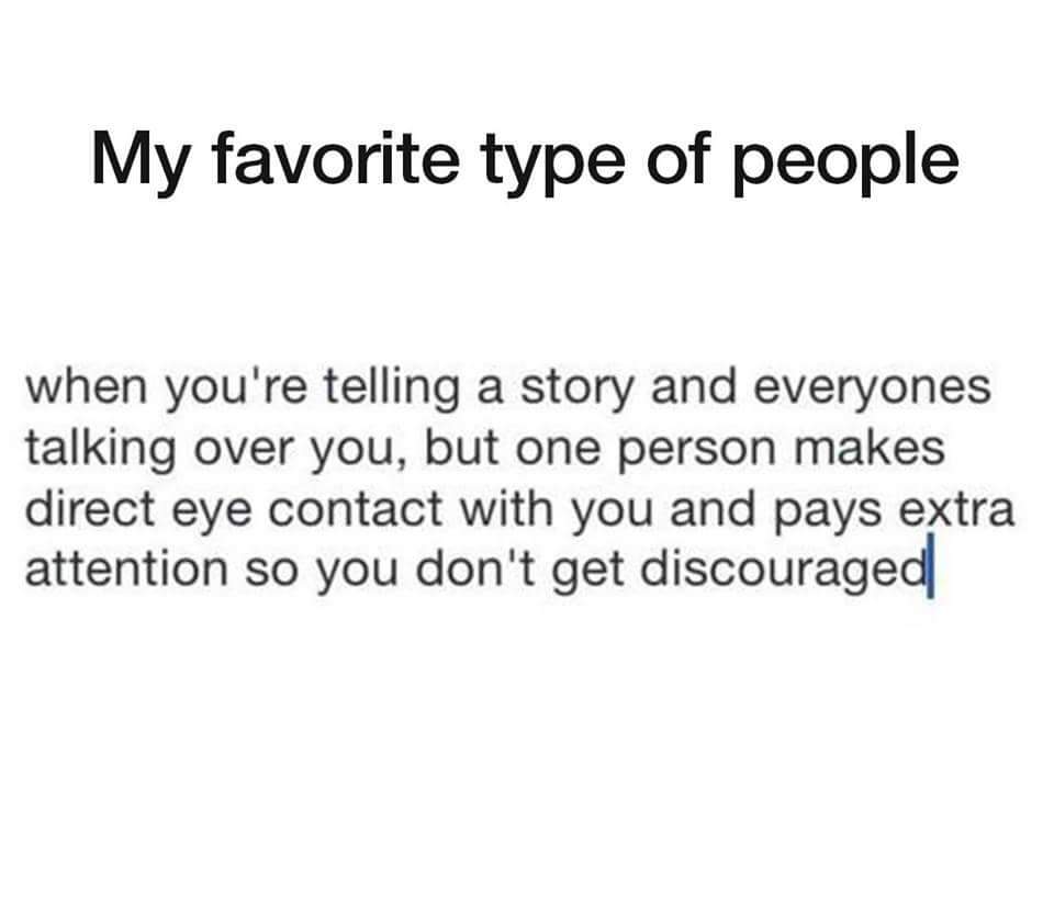 meme angle - My favorite type of people when you're telling a story and everyones talking over you, but one person makes direct eye contact with you and pays extra attention so you don't get discouraged