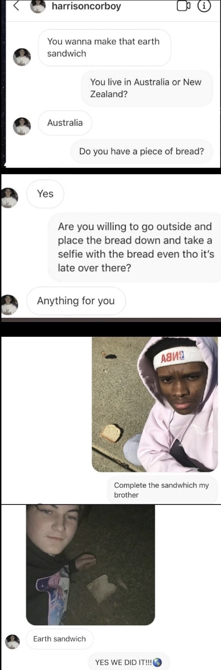 media - harrisoncorboy You wanna make that earth sandwich You live in Australia or New Zealand? Australia Do you have a piece of bread? Yes Are you willing to go outside and place the bread down and take a selfie with the bread even tho it's late over the