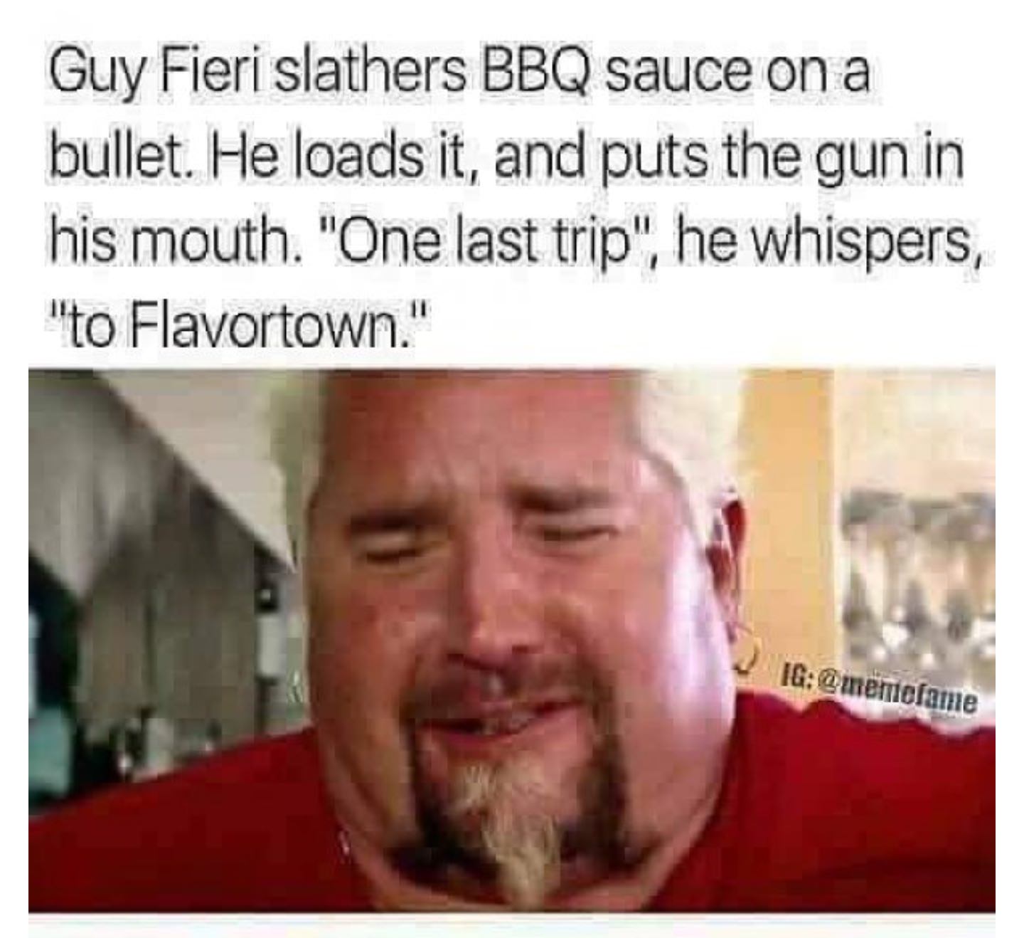 sad guy fieri meme - Guy Fieri slathers Bbq sauce on a bullet. He loads it, and puts the gun in his mouth. "One last trip", he whispers, "to Flavortown." Ig