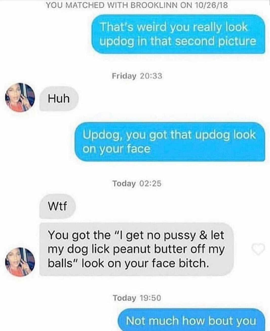 web page - You Matched With Brooklinn On 102618 That's weird you really look updog in that second picture Friday Huh Updog, you got that updog look on your face Today Wtf You got the "I get no pussy & let my dog lick peanut butter off my balls" look on yo