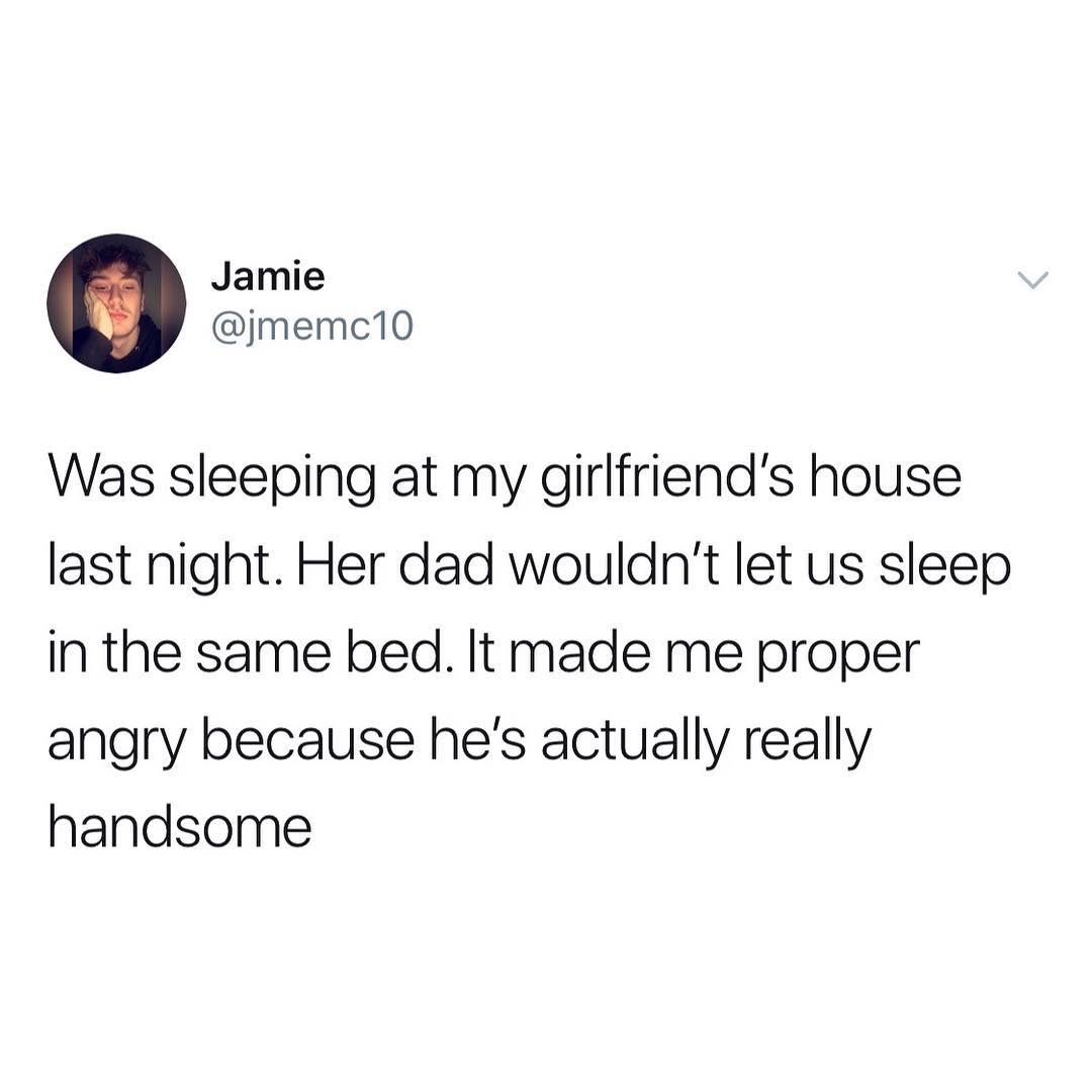 angle - Jamie Was sleeping at my girlfriend's house last night. Her dad wouldn't let us sleep in the same bed. It made me proper angry because he's actually really handsome